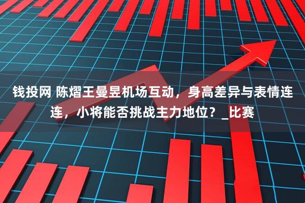 钱投网 陈熠王曼昱机场互动，身高差异与表情连连，小将能否挑战主力地位？_比赛